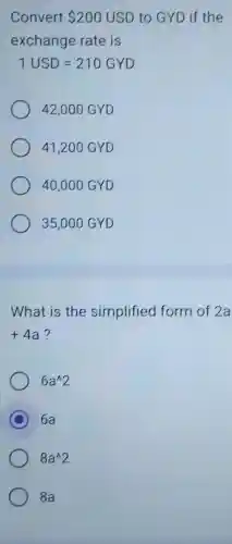 Convert 200USD to GYD if the
exchange rate is
1USD=210GYD
42,000 GYD
41,200 GYD
40,00 O GYD
35,000 GYD
What is the simplified form of 2a
+4a ?
6a^wedge 2
C 6a
8a^wedge 2
8a