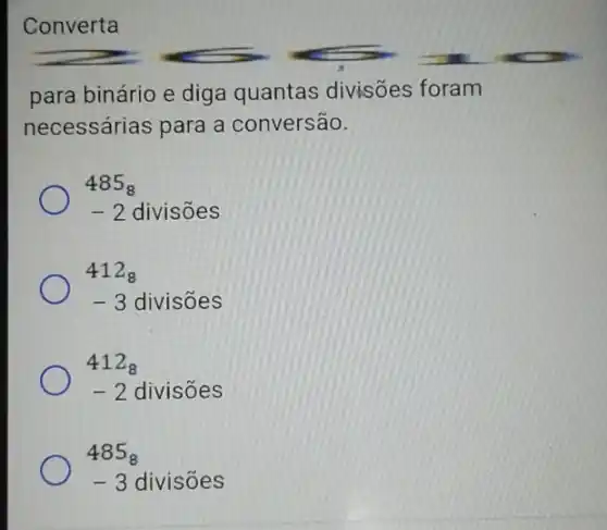 Converta
para binário e diga quantas divisões foram
necessárias para a conversão.
485_(8)
-2 divisoes
412_(8)
-3 divisoes
412_(8)
-2 divisões
485_(8)
-3 divisoes