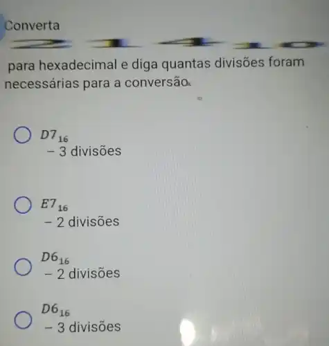 Converta
para hexadecimal e diga quantas divisões foram
necessárias para a conversão
D7_(16)
-3 divisões
E7_(16)
-2 divisões
D6_(16)
-2 divisões
D6_(16)
-3 divisoes