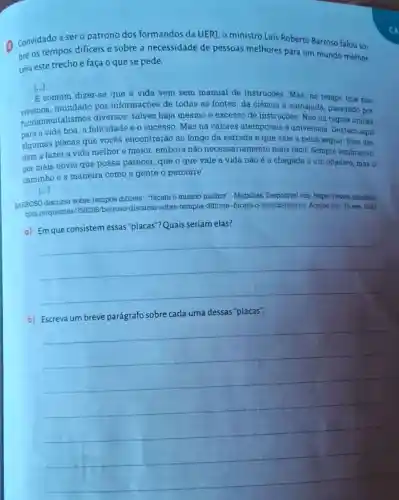 Convidado a sero patrono dos formandos da UER], o ministro Luis Roberto Barroso falou SO-
bre os tempos dificeis e sobre a necessidade de pessoas melhores para um mundo melhor.
Leia este trecho e faça o que se pede.
[...]
E comum dizer-se que a vida vem sem manual de instruções. Mas, no tempo que nós
vivemos,inundado por informaçoes de todas as fontes, da ciência a autoajuda, passando por
fundamentalismos diversos, talvez haja mesmo e excesso de instruções. Nào há regras únicas
para a vida boa a felicidade e o sucesso Mas há valores atemporais e universais Destaco aqui
algumas placas que vocês encontrarão ao longo da estrada e que vale a pena seguir. Elas aju-
dam a fazer a vida melhor e maior embora não necessariamente mais fácil. Sempre lembrando.
por mais obvio que possa parecer, que o que vale a vida nào é a chegada a um objetivo, mas
caminhoe a maneira como a gente o percorre.
[...]
BARROSO discursa sobre tempos dificeis: "façam o mundo methor". Migalhas Disponivel em: https://wwww migalhas.
combr/quentes 1359298/barroso-discursa -sobre-tempos-dificeis-facam-mundo-methor. Acesso em 15 nov 2023.
a) Em que consistem essas "placas"? Quais seriam elas?
__
b) Escreva um breve parágrafo sobre cada uma dessas "placas".
__