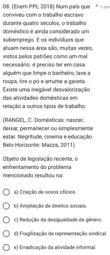 conviveu com o trabalho escravo
durante quatro séculos , o trabalho
doméstico é ainda I considerado um
subemprego. E os indivíduos que
atuam nessa área são , muitas vezes,
vistos pelos patrões como um mal
necessário: é preciso ter em casa
alguém que limpe o banheiro, lave a
roupa, tire o pó e arrume a gaveta.
Existe uma inegável desvalorização
das atividades domésticas em
relação a outros tipos de trabalho.
(RANGEL, C . Domésticas: nascer,
deixar, permanecer ou simplesmente
estar. Negritude , cinema e educação.
Belo Horizonte: Mazza 2011)
Objeto de legislação recente, o
enfrentamento do problema
mencionado resultou na:
a) Criação de novos ofícios.
b) Ampliação de direitos sociais.
c) Redução da desigualdade de gênero.
d) Fragilização da representação sindical
e) Erradicação da atividade informal.
08. (Enem PPL 2018 ) Num país que pon