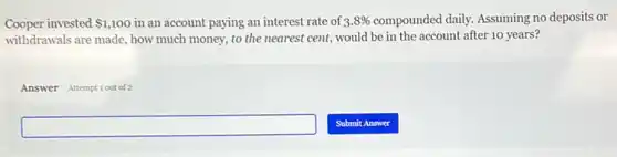 Cooper invested 1,100 in an account paying an interest rate of 3.8%  compounded daily. Assuming no deposits or
withdrawals are made, how much money, to the nearest cent, would be in the account after 10 years?
Answer Attemptiout of 2