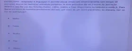 (COTEC/2013 -Adaptada) A linguag em C permite alocar (reservar) dinamic amente (em tempo de
execução) blocos de memorias utilizandc ponteiros. A esse processo dá-se o nome de alocação
dinamica, que faz uso das funçoes malloc calloc, realloc e free disponiveis na biblioteca stdlib.h . Para
liberar um bloco de memória previamente alocado, por meio de um unico parâmetro de entrada, faz-se
uso de qual função?
A Malloc
B
Calloc
C
Realloc
D
Free
E Hiplloc