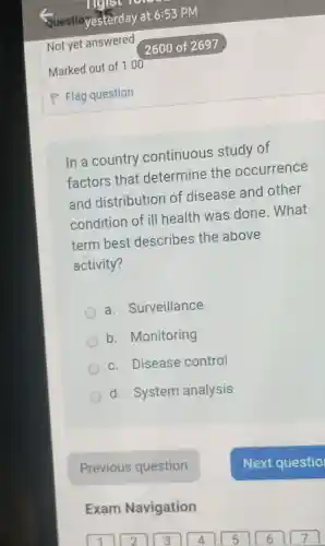 In a country continuous study of
factors that determine the occurrence
and distribution of disease and other
condition of ill health was done . What
term best describes the above
activity?
a . Surveillance
b . Monitoring
c. Disease control
d. System analysis