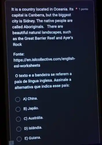 It is a country located in Oceania. Its 1 ponto
capital is Canberra, but the biggest
city is Sidney. The native people are
called Aboriginals . There are
beautiful natural landscapes, such
as the Great Barrier Reef and Ayer's
Rock
Fonte:
https://en.is/collective .com/english
esl-worksheets
texto e a bandeira se referem a
país de língua inglesa . Assinale a
alternativa que indica esse país:
A) China.
B) Japão.
C) Austrália.
D) Islândia.
E) Guiana.