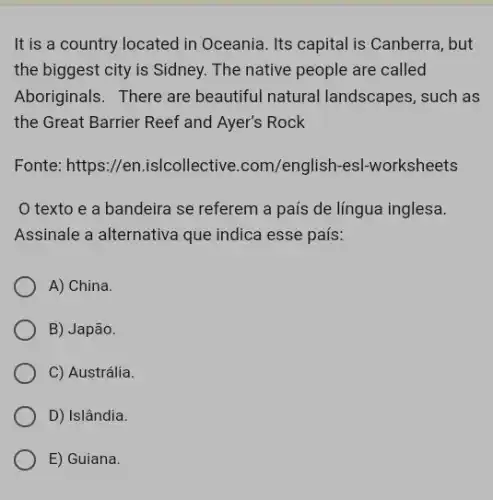 It is a country located in Oceania. Its capital is Canberra, but
the biggest city is Sidney. The native people are called
Aboriginals. There are beautiful natural landscapes, such as
the Great Barrier Reef and Ayer's Rock
Fonte: https://en.is/collective.com/english -esl-worksheets
texto e a bandeira se referem a país de língua inglesa.
Assinale a alternativa que indica esse país:
A) China.
B) Japão.
C) Austrália.
D) Islândia.
E) Guiana.