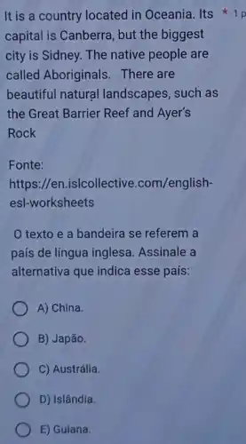 It is a country located in Oceania . Its
capital is Canberra , but the biggest
city is Sidney. The native people are
called Aboriginals There are
beautiful natural landscapes, such as
the Great Barrier Reef and Ayer's
Rock
Fonte:
https://en .islcollective .com/english-
esl-worksheets
texto e a bandeira se referem a
país de língua inglesa. Assinale a
alternativa que indica esse país:
A) China.
B) Japão.
C) Austrália.
D) Islândia.
E) Guiana.