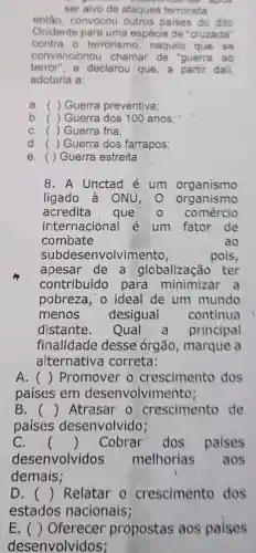 course apps
ser alvo de ataques terrorista
entǎo convocou outros paises do dito
Ocidente para uma espécie de "cruzada'
contra o terrorismo naquilo que . se
convenciono chamar de 'guerra ao
terror", e declarou que a partir dali,
adotaria a:
a. ( ) Guerra preventiva;
b. ( ) Guerra dos 100 anos:
C. ( ) Guerra fria:
d. ( ) Guerra dos farrapos;
e. () Guerra estreita
8.A Unctad é um organismo
ligado à oNU,O organismo
acredita que 0 comércio
internaciónal é um fator de
combate	ao
subdesenvolvimento,	pois,
apesar de . a globalização . ter
contribuído para minimizar a
pobreza, o ideal de um mundo
menos desigual continua
distante Qual principal
finalidade desse órgão , marque a
alternativa correta:
A. () Promover crescimento dos
países em desenvolvimento;
B. () Atrasar o crescimento de
paises desenvolvido;
C. () Cobrar dos paises
desenvolvidos melhorias aos
demais;
D. () Relatar o crescimento dos
estados nacionais;
E. () Oferecer propostas aos paises
desenvolvidos;