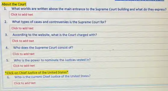 About the Court
1.What worlds are written above the main entrance to the Supreme Court building and what do they express?
Click to add text
2.What types of cases and controversies is the Supreme Court for?
Click to add text
3. According to the website, what is the Court charged with?
Click to add text
4.Who does the Supreme Court consist of?
Click to add text
5.Who is the power to nominate the Justices vested in?
Click to add text
"Click on Chief Justice of the United States"
6.Who is the current Chief Justice of the United States?
Click to add text