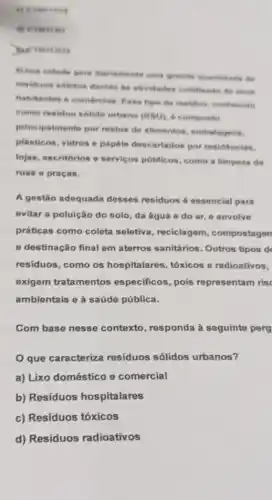 a) Creases
)Meterseos
Suma cidade gera diarlamente uma grands quantitade do
residuos solidos devido is atividades cotidianas de district
habitantes e coméreine Ease tipo de residuo conhecido
como residuo solido urbano (RSU) 6 composto
principalmente por restos de alimentos, embalagens.
plásticos, vidros e papéis descartados por residéncias.
lojas, escritórios o servicos públicos, como a limpeza de
ruas e praças.
A gestão adequada desses residuos 6 essencial para
evitar a poluição do solo, da água e do ar, e envolve
práticas como coleta seletiva, reciclagem , compostagen
e destinação final em aterros sanitários. Outros tipos d
residuos, como os hospitalares, tóxicos e radioativos,
exigem tratamentos especificos, pois representam ris
ambientais e à saúde pública.
Com base nesse contexto, responda à seguinte perg
que caracteriza resíduos sólidos urbanos?
a) Lixo doméstico e comercial
b) Resíduos hospitalares
c) Resíduos tóxicos
d) Resíduos radioativos