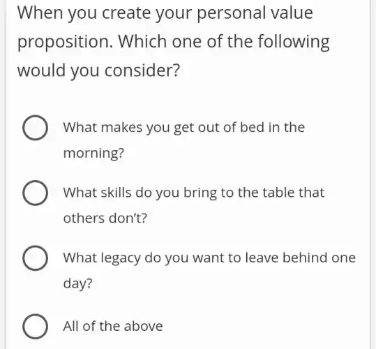 When you create your per sonal value
proposition. I Which one of the following
would you consider?
What makes you get out of bed in the
morning?
What skills do you bring to the table that
others don't?
What legacy do you want to leave behind one
day?
All of the above