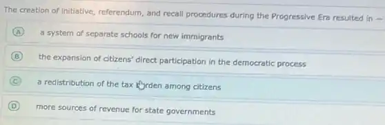 The creation of initiative referendum, and recall procedures during the Progressive Era resulted in
-
A
a system of separate schools for new immigrants
B
the expansion of citizens'direct participation in the democratic process
C
a redistribution of the tax Kyrden among citizens
D
more sources of revenue for state governments