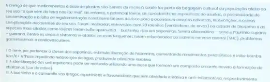 A crencade que medicamentos a base de plantos sao isentos de riscos a saúde laz porto da bagagem cultural da aleita ao
seu uso: "o que vệm da terra nào faz mal", No entanto opotencial tóxico, as corocteristicas especilicas do usudrio a possibilidade de
contominação e a falta de regulomentog,oo constituem fatores do risco para a oconkincio reaçgoes adversos, intonisaçdes e outras
complicoçóes decorrentes de seu uso. Forom realizadas entrevista:com 20 rairoiros (vendedores de ervas) na cidade de Diadema eas
espécies mais citadas como tósjcas foram tulla operculata - buchinha, rico em soponinos, Senna alaxandrina sene e Paullinia cupana
- guarand. Dentre os sinais e sintomas relatados, os mais frequentes foram relacionados ao sistema nervoso central (SNC), problemas
gastrintestinais e cardiovose
1. O sene, por pertencer a classe dos soponinas,estimula liberaçáo do histamina ournentondo movimentos peristáticos inibe bomba
Na+/K+
AtPose impedindo reabsorçGo de agua, produzindo atividade losoliva
II. A.identificação das antroquinonos pode ser realizadoutilizando uma base que formard um composto amarelo devido a formação de
chalconos (cor de cobre)
III. A buchinho e a camomila sao drogas sapaninicas e flovonoidicas que têm atividade irritativa e anti-inflomotoria, respectivamente