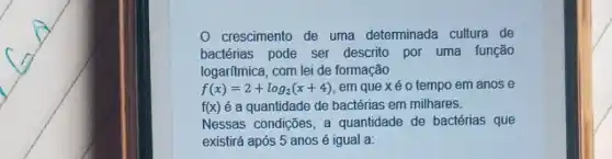 crescimento de uma determinada cultura de
bactérias pode ser descrito por uma função
logaritmica, com lei de formação
f(x)=2+log_(2)(x+4) em que xéo tempo em anos e
f(x) é a quantidade de bactérias em milhares.
Nessas condições, a quantidade de bactérias que
existirá após 5 anos é igual a: