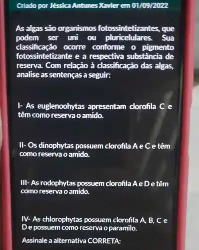 Criado por Jéssica Antunes Xavier em 01/09/2022
As algas são organismos fotossintetizantes., que
podem ser uni . ou pluricelulare s. Sua
classificaçã 0 ocorre conforme o pigmento
fotossinteti zante e a respectiva substância de
reserva. Com relação à classificação das algas,
analise as sentenças a seguir:
I-As euglenoohytas apresentam clorofila C e
têm como reservao amido.
ll-os dinophytas possuem clorofila Ae C e têm
como reserva o amido.
IIII-As rodophytas possuem clorofila AeD e têm
como reserva o amido.
IV-As chlorophytas possuem clorofila A, B , C e
Assinale a alternativa CORRETA: