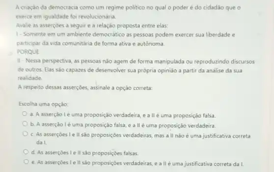 A criação da democracia como um regime politico no qual o poder é do cidadão que o
exerce em igualdade foi revolucionária.
Avalie as asserçoes a seguir e a relação proposta entre elas:
1-Somente em um ambiente democrático as pessoas podem exercer sua liberdade e
participar da vida comunitária de forma ativa e autônoma.
PORQUE
II-Nessa perspectiva, as pessoas não agem de forma manipulada ou reproduzindo discursos
de outros. Elas são capazes de desenvolver sua própria opinião a partir da análise da sua
realidade
A respeito dessas asserçōes, assinale a opção correta:
Escolha uma opção:
a. A asserção lé uma proposição verdadeira, e a llé uma proposição falsa.
b. A asserção lé uma proposição falsa, e a II é uma proposição verdadeira.
c. As asserçoes le II são proposições verdadeiras, mas a II não é uma justificativa correta
da I.
d. As asserçoes le II são proposições falsas.
e. As asserçoes le II são proposições verdadeiras, e a II é uma justificativa correta da I.