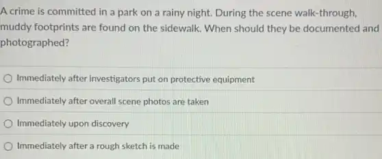 A crime is committed in a park on a rainy night. During the scene walk -through,
muddy footprints are found on the sidewalk When should they be documented and
photographed?
Immediately after investigators put on protective equipment
Immediately after overal scene photos are taken
Immediately upon discovery
Immediately after a rough sketch is made