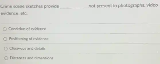 Crime scene sketches provide __ not present in photographs, video
evidence, etc.
Condition of evidence
Positioning of evidence
Close-ups and details
Distances and dimensions