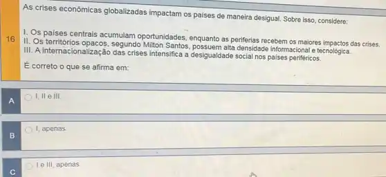 As crises econômicas globalizadas impactam os paises de maneira desigua!Sobre isso, considere:
I. Os paises centrais acumulam oportunidades enquanto as periferias recebem os maiores impactos das crises.
II. Os territórios segundo Milton Santos densidade informacional e tecnológica.
III. A internacionalização das crises intensifica a desigualdade social nos países periféricos.
É correto o que se afirma em:
A
I, II e III.
I, apenas
B
Ie III, apenas