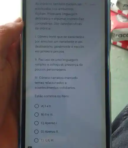 As crônicas também podem ser 1 ponto
publicadas nos ambientes
digitais. Possuem linguagem
denotativa e algumas expressōes
conotativas. São caracteristicas
da crônica:
1. Gênero texto que se caracteriza
por envolver um remetente e um
destinatário, geralmente é escrito
em primeira pessoa.
II. Faz uso de uma linguagem
simples e coloquial; presença de
poucos personagens.
III. Gênero narrativo marcado
temas relacionados a
acontecimentos cotidianos.
Estão corretos os itens:
A) le II.
B) II e 111.
C) Apenas I.
D) Apenas II.
E) I,II, III.