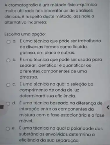 A cromatografia é um método físico -químico
muito utilizado nos laboratórios de análises
clinicas. A respeito deste método assinale a
alternativa incorreta:
Escolha uma opção:
a. É uma técnica que pode ser trabalhada
de diversas formas como líquida,
gasosa, em placa e outras.
b. É uma técnica que pode ser usada para
separar, identificar e quantificar os
diferentes componentes de uma
amostra.
c. Euma técnica na qual a seleção do
comprimento de onda de luz
determinará sua eficiência.
d. Éuma técnica baseada na diferença de
interação entre os componentes da
mistura com a fase estacionária e a fase
móvel.
e. Euma técnica na qual a polaridade das
substâncias envolvidas determina a
eficiência da sua separação.