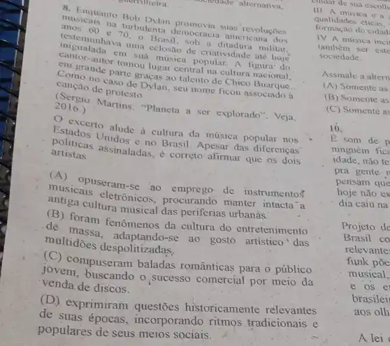 crounde alternativa,
8. Enquanto Bob Dylan promovia suas revoluçōes
musicais na turbulenta democracia americana
anos 60 e 70.0 Brasil,sob a ditadura militar,
testemunhava uma eclosão de criatividade até hoje
migualada em suá musica popular. A figura-do
cantor-autor tomou lugar central na cultura nacional,
em grande parte graças ao talento de Chico Buarque.
Como no caso de Dylan, seu nome ficou associado à
canção de protesto.
(Sergio Martins "Planeta a ser explorado". Veja,
2016.)
excerto alude à cultura da múisica popular nos
Estados Unidos e no Brasil. Apesar das diferenças'
politicas assinaladas, é correto afirmar que os dois
artistas
(A) opuseram-se ao emprego de instrumentos
musicais eletrônicos procurando manter intacta a
antiga cultura musical das periferias urbanás.
(B) foram fenômenos da cultura do entretenimento
de massa , adaptando-se ao gosto artistico das
multidōes despolitizadas.
(C) compuseram baladas românticas para o público
jovem ,buscando o sucesso comercial por meio da
venda de discos.
(D) exprimiram istoricamente relevantes
de suas épocas , incorporando ritmos tradicionais e
populares de seus meios sociais.
III. A música é a
qualidades éticas,
formação do cidad
IV. A música inci
também ser este
sociedade.
Assinale a altern
(A) Somente as
(B) Somente as
(C) Somente as
10.
E som de p
ninguém fice
idade, não te
pra gente 1
pensam que
hoje não ex
dia caiu na
Projeto de
Brasil co
relevante
funk põe
musical,
e os e
brasilei
aos
A lei