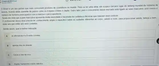 Cruzeiro do SulVirtual
Brasil é um dos paises que mais consomem produtos de cosméticos no mundo Para se ter uma ideia, ele ocupa o terceiro lugar do ranking mundial da indústria da
beleza, ficando atrás somente de paises como os Estados Unidos e Japão. Outro fator para o crescimento desse mercado está ligado ao sexo masculino, pois cresce o
número de homens preocupados com a beleza e com a aparência.
Tendo em vista que a pele masculina apresenta muita oleosidade e necessita de cuidados e técnicas que realizam esse controle
profissional dessa área precisa ter conhecimento amplo e especifico sobre os cuidados referentes ao corpo, cabelo e rosto para proporcionar saúde beleza e bem-
estar aos que estão aos seus cuidados
Sendo assim, qual a melhor indicação
A
as afirmativas Ae B estão corretas
B
apenas óleo de abacate
C
Cacau e óleo de coco
D
Argilas, hamamélis e ácido salicilico