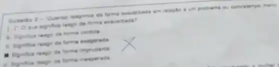 Cuestio 1-Quando reagimos de forma exacerbada em relação a um problem ou contratempo maner
1. 1 Oque significa reagir de forms exacerbada?
a. Significa reagir de forma contida
b. Significa reagir de forma exagereda
in Significa reagir de forma imprudente
d. Significa reagir de forme inespereda