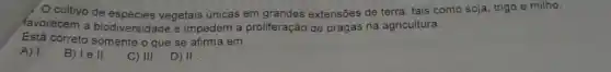 cultivo de vegetais únicas em extensões de terra, tais como soja, trigo e milho,
favorecem a biodiversidade e impedem a proliferação de pragas na agricultura.
Está correto somente o que se afirma em
A) 1.
B) I e II.
C) III. D) II.