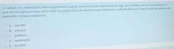 A cultura é a interseção entre as pessoas que as conecto como elementos de algo em comum, que é a sociedade, e
que se reconhecem por uma série de aspectos que marcom sua identidade cultural. Morque a opção que apresento um
elemento desses aspectos:
a. escola
b. crenço
c. política
d. realidade
e. familia