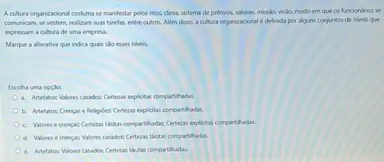 A cultura organizacional costuma se manifestar pelos ritos.dima, sistema de prêmios,valores, missão, visão, modo em que os funcionários se
comunicam, se vestem, realizam suas tarefas, entre outros Além disso, a cultura organizacional é definida por alguns conjuntos de niveis que
expressam a cultura de uma empresa.
Marque a alterativa que indica quais são esses niveis.
Escolha uma opção:
a. Artefatos: Valores casados Certezas explicitas compartilhadas.
b. Artefatos; Crenças e Religiōes; Certezas explicitas compartilhadas.
c. Valores e crenças:Certeas tácitas compartihadas; Certeas explícitas compartilhadas.
d. Valores e crenças:Valores casados: Certezas tácitas compartilhadas.
e. Artefatos: Valores casados:Certezas tácitas compartilhadas