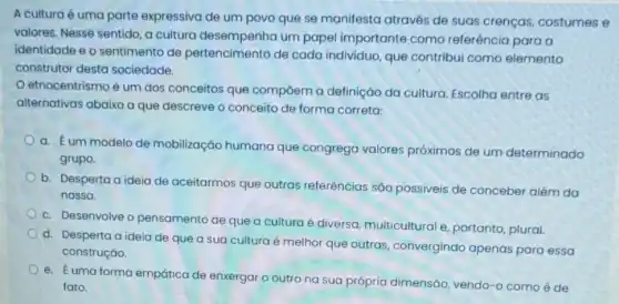 A culturaé uma parte expressiva de um povo que se manifesta através de suas crenças, costumes e
valores. Nesse sentido, a cultura desempenha um papel importante como referência para a
identidade e o sentimento de pertencimento de cada individuo, que contribui como elemento
construtor desta sociedade.
etnocentrismo é um dos conceitos que compōem a definiçáo da cultura. Escolha entre as
alternativas abaixo a que descreve o conceito de forma correta:
a. Eum modelo de mobilização humana que congrega valores próximos de um determinado
grupo.
b. Desperta a ideia de aceitarmos que outras referências são possiveis de conceber além da
nossa.
c. Desenvolve o pensamento de que a cultura é diversa multicultural e, portanto plural.
d. Desperta a ideia de que a sua cultura é melhor que outras, convergindo apenas para essa
construção.
e. Euma forma empática de enxergar o outro na sua própria dimensão, vendo-o como é de
fato.