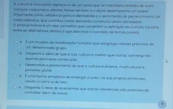 A cultura é uma parte expressiva de um povo que se manifesta através de suas
crenços, costumes e valores Nesse sentido, a cultura desempenha um papel
importante como referência para a identidade e o sentimento de pertencimento de
cada individuo, que contribui como elemento construtor desta sociedade.
etnocentrismo é um dos conceitos que compôem a definiçáo da cultura, Escolha
entre as alternativas abaixo a que descreve o conceito de forma correta:
a. Eum modelo de mobilização humana que congrega valores próximos de
um determinado grupo.
b. Desperta a ideia de que a sua cultura é melhor que outras, convergindo
apenas para essa construçáo.
c. Desenvolve o pensamento de que a cultura é diversa multicultural e,
portanto, plural
d. Euma forma empática de enxergar o outro na sua própria dimensáo,
vendo-o como é de fato
e. Desperta a ideia de aceitarmos que outras referências são possiveis de
conceber além da nossa.