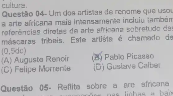 cultura.
Que artistas de renome que usol
a a ana ma is intensamente incluiu tamberr
referencias diretas da arte africa na so bretudo da
másc ibais. E ste artista chǎm ado de
(0,5dc)
(A) Auguste Renoir
(8) Pablo Pic asso
(C) Felipe M orrente
(D) Gustav Calber