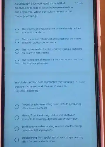 A curriculum developer uses a model that
emphasizes feedback loops between evaluation
and objectives. Which curriculum feature is this
model prioritizing?
The alignment of lesson plans with externally defined
academic standards.
The continuous refinement of instructional outcomes
based on student performance.
The inclusion of cultural diversity in learning materials
for equity in classrooms.
The integration of theoretical constructs into practical
classroom applications.
1 point
Which description best represents the transition point
between 'Analyze" and "Evaluate" levels in
Bloom's Taxonomy?
Progressing from recalling basic facts to comparing
ideas across contexts.
Moving from identifying relationships between
elements to making judgments about their.value.
Shifting from understanding key ideas to describing
their potential applications.
Transitioning from applying concepts to synthesizing
ideas for practical outcomes.