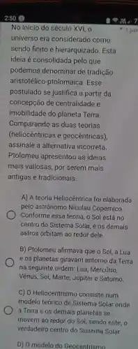 D) 0 modelo do Geocentrismo
No início do século XVI, o
universo era considerado como
sendo finito e hierarquizadc . Esta
ideia é consolidada pelo que
podemos denominar de tradição
aristotélico -ptolomaica .Esse
postulado se justifica a partir da
concepção de centralidade e
imobilidade do planeta Terra.
Comparando as duas teorias
(heliocêntricas e geocêntricas),
assinale a alternative incorreta.
Ptolomeu apresentou as ideias
mais valiosas , por serem mais
antigas e tradicionais.
A) A teoria Heliocêntrice foi elaborada
pelo astrônomo Nicolau Copérnico.
Conforme essa teoria, o Sol está no
centro do Sistema Solar, e os demais
astros orbitam ao redor dele.
B)Ptolomeu afirmava que o Sol. a Lua
e os planetas giravam entorno da Terra
na seguinte ordem : Lua , Mercúrio,
Vênus , Sol,Marte Júpiter e Saturno.
C) 0 Heliocentrisme consiste num
modelo teórico de Sistema Solar onde
a Terra e os demais planetas se
movem ao redor do Sol sendo este, o
verdadeiro centro do Sistema Solar.
1 pon