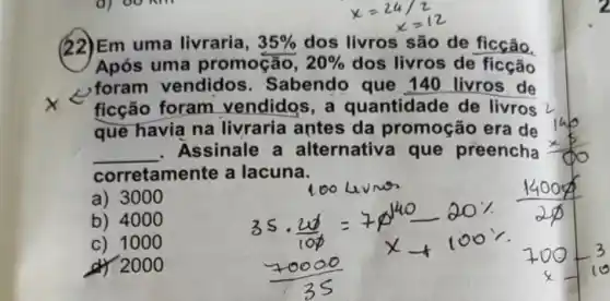 d) 00 Km
(22)Em uma livraria, 35%  dos livros são de ficção.
Após uma promoção, 20%  dos livros de ficção
, foram vendidos . Sabendo que 140 livros de
ficção foram vendidos,a quantidade de livros
que havia na livraria antes da promoção era de
__ Assinale a alternativa que preencha
corretamente a lacuna.
a) 3000
b) 4000
c) 100 o
d) 200 o