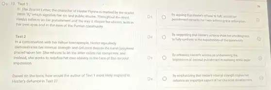 D. 12. Text 1
In The Scarlet Letter, the character of Hester Prynne is marked by the scarlet
letter "A" which signifies her sin and public shame. Throughout the novel,
Hester reflects on her punishment and the way it shapes her identity.both in
her own eyes and in the eyes of the Puritan community.
Text 2
In a conversation with her fellow townspeople, Hester repeatedly
demonstrates her internal strength and defiance despite the harsh judgment
placed upon her. She refuses to let the letter define her completely and
instead, she works to redefine her own identity in the face of this societal
imposition.
Based on the texts how would the author of Text 1 most likely respond to
Hester's defiance in Text 2:
By arguing that Hester's refusal to fully accept her
punishment prevents her from achieving true redemption.
By suggesting that Hester's actions show her unwillingness
to fully conform to the expectations of the community.
E
By critiquing Hester's actions as undermining the
importance of societal punishment in restoring moral order.
E
By emphasizing that Hesters internal strength makes her
defiance an important aspect of her character development.