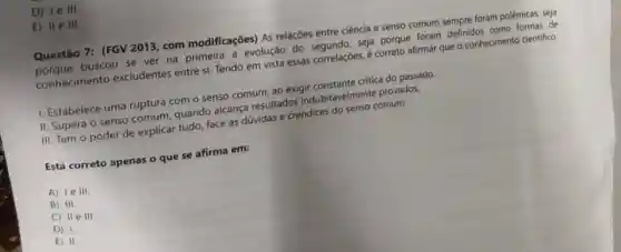 D) 1e III.
E) II e III.
Questão 7: (FGV 2013, com modificações) As relaçōes entre ciência e senso comum sempre foram polêmicas, seja
porque buscou se ver na a evolução do seja porque foram definidos como formas de
conhecimento excludentes entre si.Tendo em vista essas correlaçōes, é correto afirmar que o conhecimento cientifico:
I. Estabelece uma ruptura com o senso comum, ao exigir constante critica do passado.
II. Supera o senso comum, quando alcança resultados indubitavelmente provados.
III. Tem o poder de explicar tudo, face às dúvidas e crendices do senso comum.
Está correto apenas o que se afirma em:
A) le III.
B) III
C) II e III.
D) 1.
E) II.