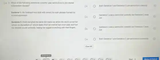 D. 2. Which of the following sentences concelly uses semicolons to join retaied
independent clauses?
Sentence 1/His forehead was slick with sweat.his dark glasses framed his
worried expression
Sentence 21 Shed trampled the same dirt roads her entire life; she'd carved her
initisis on the bottom of school desks that her mother had once used, and that
her children would someday feeling her jagged scratching with their fingers
on	2.ove seniorions consolity.
Do
fish.
Do
fiet.
Sentences 2 was a semicolor.
Do	Born Sentences 1 and Sentences 2.one senticitions inconserty.