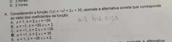 D. 3 horas.
E. 2 horas.
4. Considerando a função f(x)=-x^2+2x+35
assinale a alternativa correta que corresponde
ao valor dos coeficientes da função:
A. a=1,b=2ec=-35
B a=-1,b=-35ec=2.
C. a=-1,b=2ec=-35
a a=-1,b=2ec=35.
E. a=1,b=-35ec=2