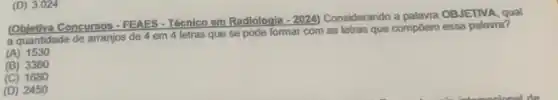 (D) 3.024
Concursos - FEAES - Técnico em Radiologia
-2024) Considerando a palawra OBJETIVA qual
a quantidade de arranjos de 4 em 4 letras que se pode formar com as letras que compóem essa palavra?
(A)1530
(B) 3360
(C) 1680
(D) 2450