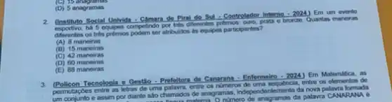 (D) 5 anagramas
2. Cinstitute Social Univisa-CAmara de Piral do Sul-Controlador Interne
-2024 Em um evento
competindo por ties diferentes prêmios ouro, prata e bronze. Quantas maneiras
diferentes os trés prémios atribulidos is equipes participantes?
(A) 8 maneiras
(B) 15 maneiras
(C) 42 maneiras
(D) 60 maneiras
(E) 88 maneiras
3. Policon Tecnologia o Gestǎo -Prefeitura de Canarana : Enfermelio - 2024) Em Matemitica, as
permutasages entre as letters do unspelling.coming os nomeros de uma entre os elementos de
um conjunto e assim por diante sao chamados de anagramas, independentemente da nova palavra sào chamados de anagra nimero de anagramas da palavra CANARANA 6