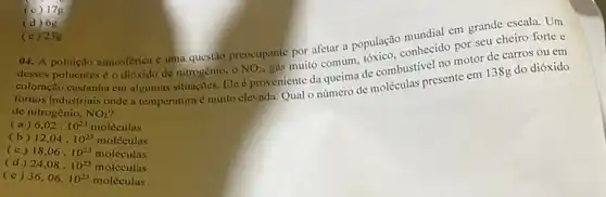 (d) 6 g
(c) 23g
mundial em grande escale.Um
()4. A poluçlo atmosférien é umu questão preocupante por afetar a população conhecido por seu cheiro forte e
coloração custanha em algumas situngoes. Ele é proveniente da queima de combustive no motor de carros ou em
fornos industriais onde a temperaturaé muito elevada Quat o número de moléculas presente em 138g do dióxido
de nitrogênio, NO_(2)
(a) 6,02cdot 10^23molacute (e)culas
(b) 12,04cdot 10^23molacute (c)culas
(c) 18,06cdot 10^23molacute (e)culas
(d) 24,08cdot 10^23molacute (e)culas
(e) 36,06.10^23molacute (e)culas
(c) 17g