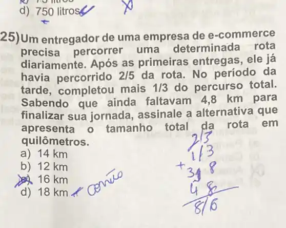 d) 750 litrosy
25)Um entregador de uma empresa de e -commerce
precisa percorrer uma determina da rota
diariamente. Após as primeiras entregas, ele já
havia percorrido 2/5 da rota. No período da
tarde, completou mais 1/3 do percurso total.
Sabendo que ainda faltavam 4,8 km para
finalizar sua jornada, assinale a alternativa que
apresenta o tamanho total da rota em
quilômetros.
a) 14 km
b) 12 km
16 km
d) 18 km