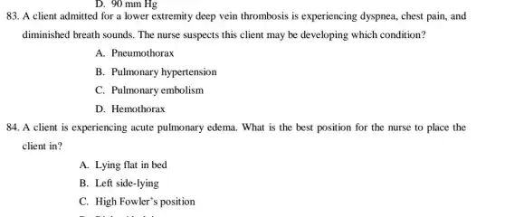 D. 90 mm Hg
83. A client admitted for a lower extremity deep vein thrombosis is experiencing dyspnea , chest pain, and
diminished breath sounds The nurse suspects this client may be developing which condition?
A. Pneumothorax
B. Pulmonary hypertension
C. Pulmonary embolism
D. Hemothorax
84. A client is experiencing acute pulmonary edema. What is the best position for the nurse to place the
client in?
A. Lying flat in bed
B. Left side-lying
C. High Fowler's position