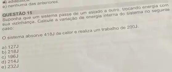 d) adlabativa
e) nenhuma das anteriores.
QUESTÃO 15
Suponha que um sistema passe de um estado a outro trocando energia com
sua vizinhança. Calcule a variação de energia interna do sistema no seguinte
caso:
sistema absorve 418J de calor e realiza um trabalho de 200J.
a) 127J
b) 218J
c) 196J
d) 214J
e) 232J