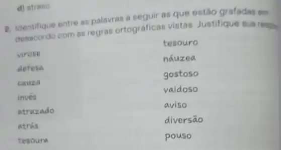 d) atreso
p. Identifique entre as palavras a seguir as que estão grafadas em
desacordo com as regras ortográfica s vistas Justifique sua respos
tesouro
virose
nauzea
defesa
gostoso
cauza
vaidoso
inves
atrazado
aviso
atrás
diversāo
tesoura
pouso