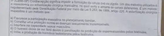 D. (Celel-SP) Contacepção signfical impedir a formação da célula ovo ou zigoto. Um dos métodos utilizadosé.
a vasectomia ou estenilização chượca masculina, no qual corta e amarra os canais deferentes. E um método
masculina é um método que: regulamentado pela Constitução Federa por melo da Lei 9.263, de 1996, artigo 226. A esterilização cirurgica
a) Favorece a participação masculina no planejamento familiar.
b) Constitul uma proteção contra as doenças sexualmente transmissiveis.
c) Interfere na capacidade sexual masculina.
d) O homem deixa de ser fértil devido à paralisação da produção de espermatozoides pelos testiculos.
e) Inibe a produção do hormônio testosterona pelos testiculos.