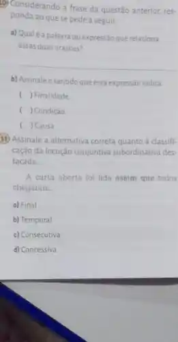 (d) Considerando a frase da questão anterior, res-
ponda ao que se pede a seguir.
a) Qualé a palavra ou expressão que relaciona
essas duas orações?
__
b) Assinale o sentidoque essa expressão indica.
() Finalidade
( ) Condição
() Causa
11) Assinale a alternativa correta quanto à classifi-
cação da locução conjuntiva subordinativa des-
tacada
A carta aberta foi lida assim que todos
chegaram.
a) Final
b) Temporal
c) Consecutiva
d) Concessiva